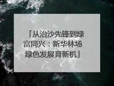 从治沙先锋到绿富同兴：新华林场绿色发展育新机