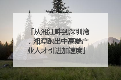 从湘江畔到深圳湾，湘潭跑出中高端产业人才引进加速度