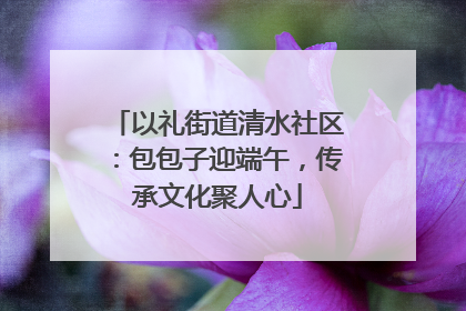 以礼街道清水社区：包包子迎端午，传承文化聚人心