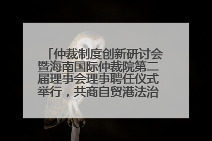 仲裁制度创新研讨会暨海南国际仲裁院第二届理事会理事聘任仪式举行，共商自贸港法治建设新路径