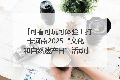 可看可玩可体验！打卡河南2025“文化和自然遗产日”活动