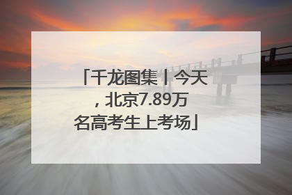 千龙图集丨今天，北京7.89万名高考生上考场
