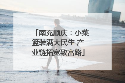 南充顺庆：小菜篮装满大民生 产业链拓宽致富路