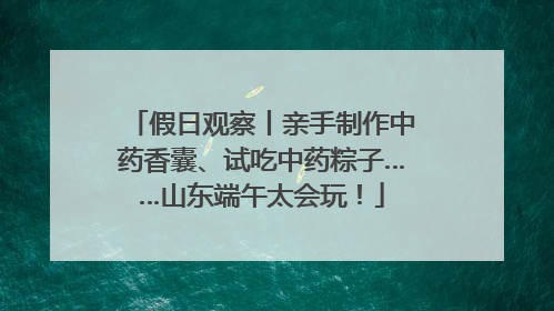 假日观察丨亲手制作中药香囊、试吃中药粽子……山东端午太会玩！