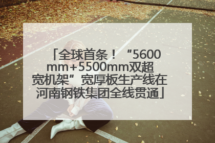 全球首条！“5600mm+5500mm双超宽机架”宽厚板生产线在河南钢铁集团全线贯通