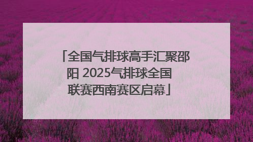 全国气排球高手汇聚邵阳 2025气排球全国联赛西南赛区启幕