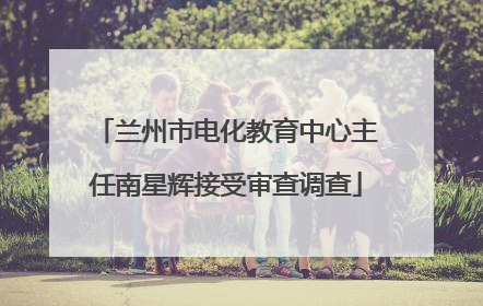 兰州市电化教育中心主任南星辉接受审查调查