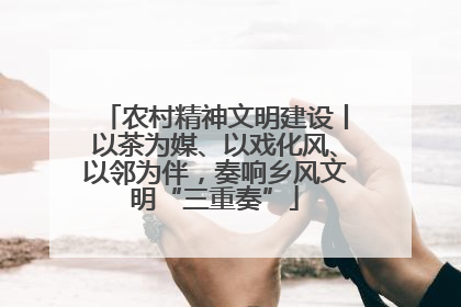 农村精神文明建设丨以茶为媒、以戏化风、以邻为伴，奏响乡风文明“三重奏”