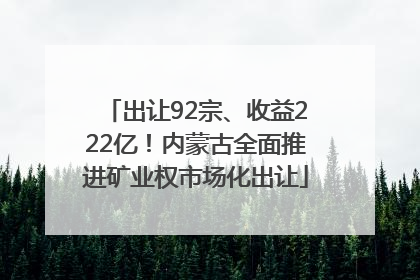 出让92宗、收益222亿！内蒙古全面推进矿业权市场化出让