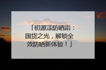 初源漾防晒霜：国货之光，解锁全效防晒新体验！