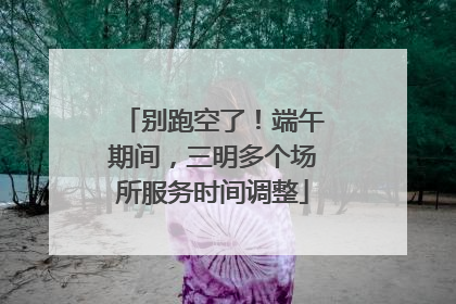 别跑空了！端午期间，三明多个场所服务时间调整
