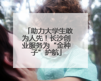 助力大学生敢为人先！长沙创业服务为“金种子”护航