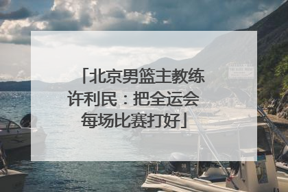 北京男篮主教练许利民：把全运会每场比赛打好