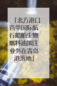 北方港口首单国际航行船舶生物燃料油加注业务在青岛港落地