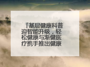 基层健康科普迎智能升级，轻松健康与渐健医疗携手推出健康公益专项行动