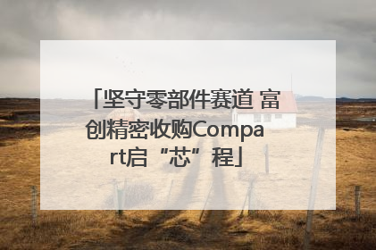 坚守零部件赛道 富创精密收购Compart启“芯”程