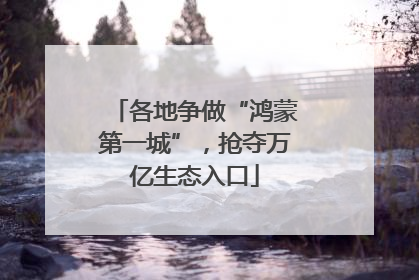 各地争做“鸿蒙第一城”，抢夺万亿生态入口