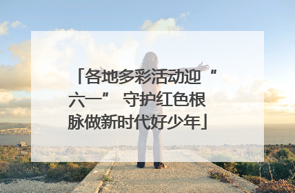 各地多彩活动迎“六一” 守护红色根脉做新时代好少年