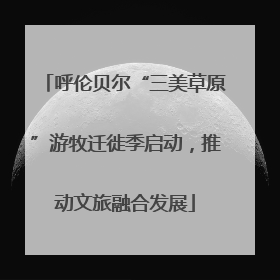 呼伦贝尔“三美草原”游牧迁徙季启动，推动文旅融合发展