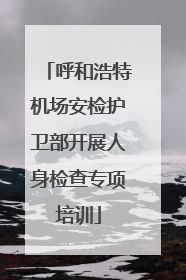 呼和浩特机场安检护卫部开展人身检查专项培训
