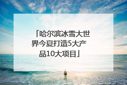 哈尔滨冰雪大世界今夏打造5大产品10大项目