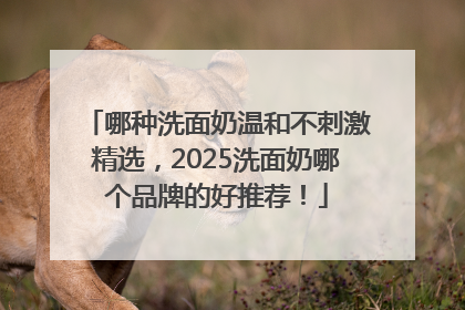哪种洗面奶温和不刺激精选，2025洗面奶哪个品牌的好推荐！