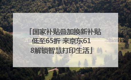 国家补贴叠加换新补贴低至65折 来京东618解锁智慧打印生活