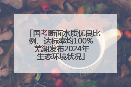 国考断面水质优良比例、达标率均100% 芜湖发布2024年生态环境状况