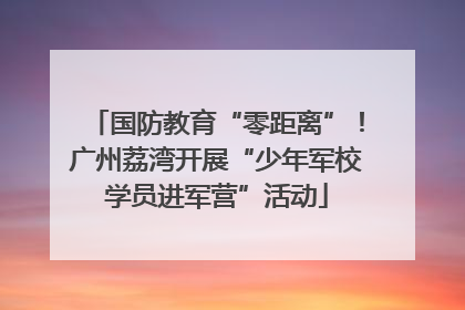 国防教育“零距离”！广州荔湾开展“少年军校学员进军营”活动