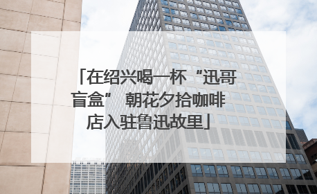 在绍兴喝一杯“迅哥盲盒” 朝花夕拾咖啡店入驻鲁迅故里