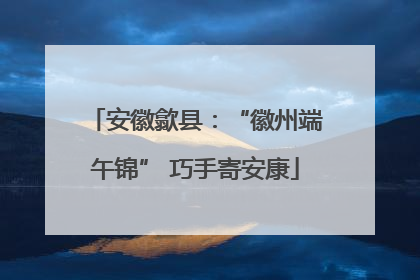 安徽歙县：“徽州端午锦” 巧手寄安康