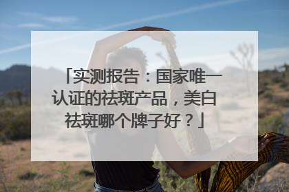 实测报告：国家唯一认证的祛斑产品，美白祛斑哪个牌子好？