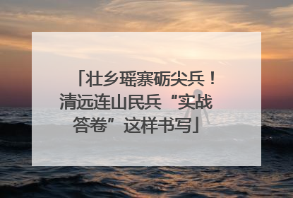 壮乡瑶寨砺尖兵！清远连山民兵“实战答卷”这样书写