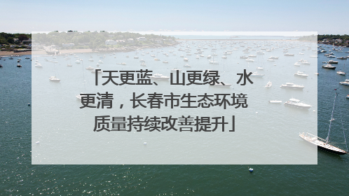 天更蓝、山更绿、水更清，长春市生态环境质量持续改善提升