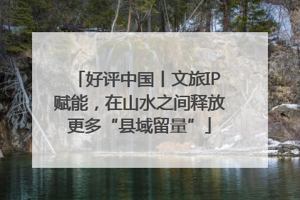 好评中国丨文旅IP赋能，在山水之间释放更多“县域留量”