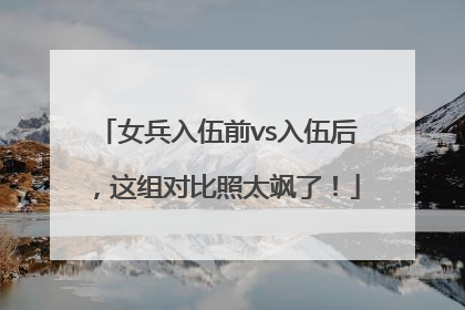 女兵入伍前vs入伍后，这组对比照太飒了！