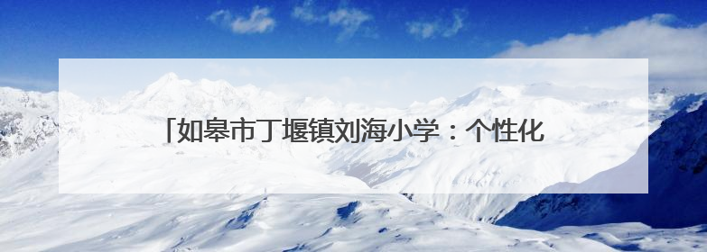 如皋市丁堰镇刘海小学：个性化教育 解锁每个孩子的超能力