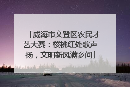 威海市文登区农民才艺大赛：樱桃红处歌声扬，文明新风满乡间