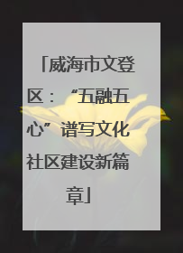 威海市文登区：“五融五心”谱写文化社区建设新篇章