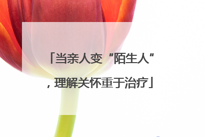 当亲人变“陌生人”，理解关怀重于治疗
