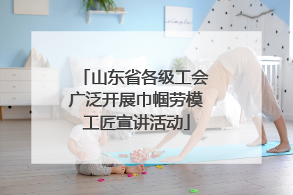 山东省各级工会广泛开展巾帼劳模工匠宣讲活动
