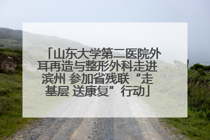 山东大学第二医院外耳再造与整形外科走进滨州 参加省残联“走基层 送康复”行动
