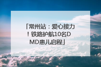 常州站：爱心接力！铁路护航10名DMD患儿启程