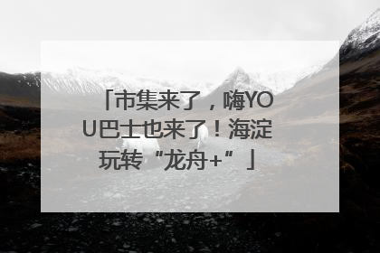 市集来了，嗨YOU巴士也来了！海淀玩转“龙舟+”