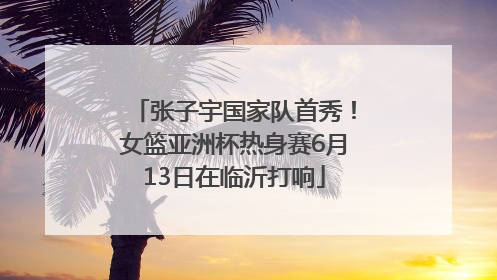 张子宇国家队首秀！女篮亚洲杯热身赛6月13日在临沂打响