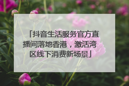 抖音生活服务官方直播间落地香港，激活湾区线下消费新场景