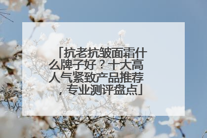 抗老抗皱面霜什么牌子好？十大高人气紧致产品推荐，专业测评盘点
