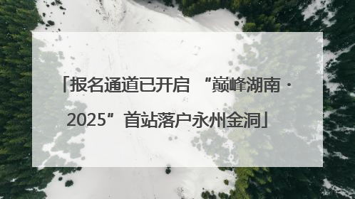 报名通道已开启 “巅峰湖南・2025”首站落户永州金洞