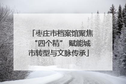 枣庄市档案馆聚焦“四个精” 赋能城市转型与文脉传承