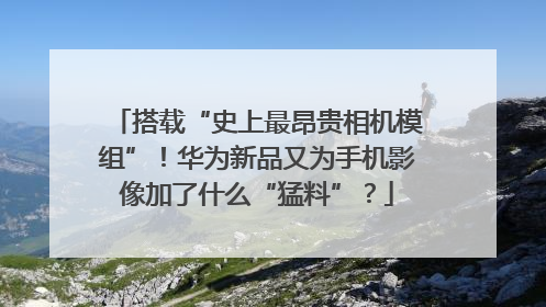 搭载“史上最昂贵相机模组”！华为新品又为手机影像加了什么“猛料”？